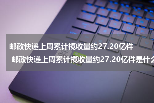 邮政快递上周累计揽收量约27.20亿件 邮政快递上周累计揽收量约27.20亿件是什么