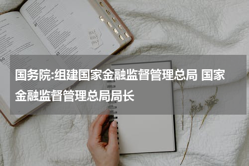 国务院:组建国家金融监督管理总局 国家金融监督管理总局局长