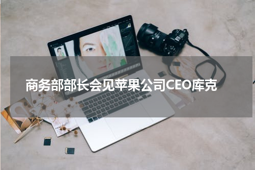 商务部部长会见苹果公司CEO库克