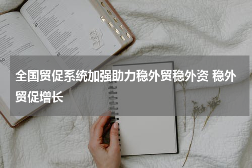 全国贸促系统加强助力稳外贸稳外资 稳外贸促增长