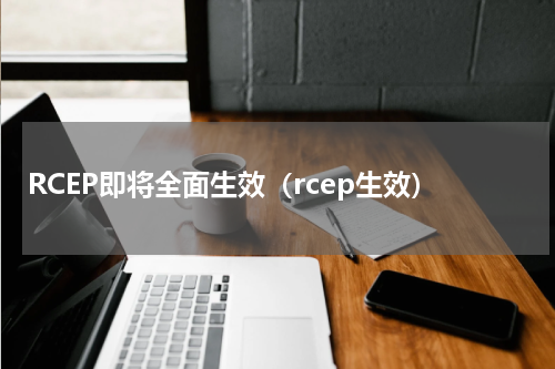 RCEP即将全面生效（rcep生效）