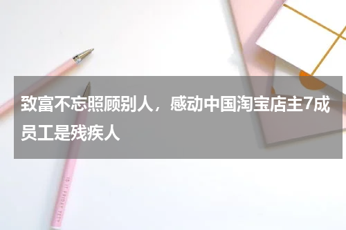 致富不忘照顾别人，感动中国淘宝店主7成员工是残疾人