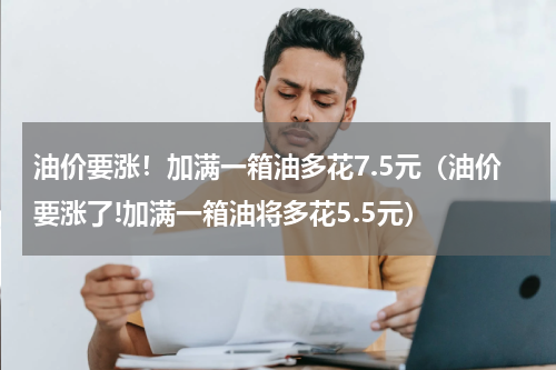 油价要涨！加满一箱油多花7.5元（油价要涨了!加满一箱油将多花5.5元）