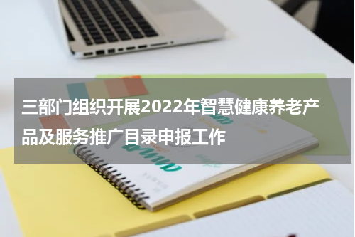 三部门组织开展2022年智慧健康养老产品及服务推广目录申报工作