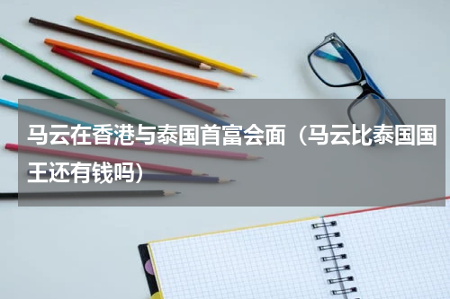 马云在香港与泰国首富会面（马云比泰国国王还有钱吗）