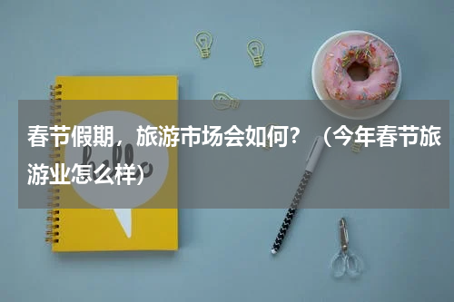 春节假期，旅游市场会如何？（今年春节旅游业怎么样）