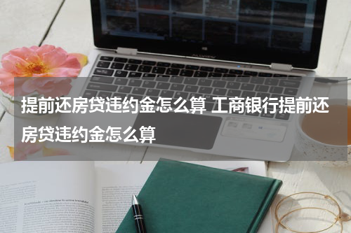 提前还房贷违约金怎么算 工商银行提前还房贷违约金怎么算