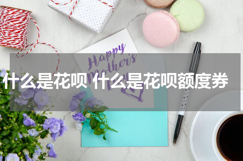 什么是花呗 什么是花呗额度券