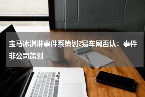 宝马冰淇淋事件系策划?易车网否认：事件非公司策划