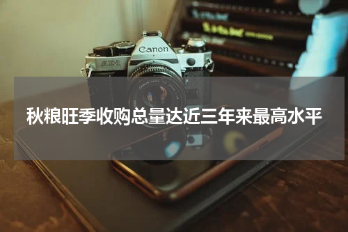 秋粮旺季收购总量达近三年来最高水平