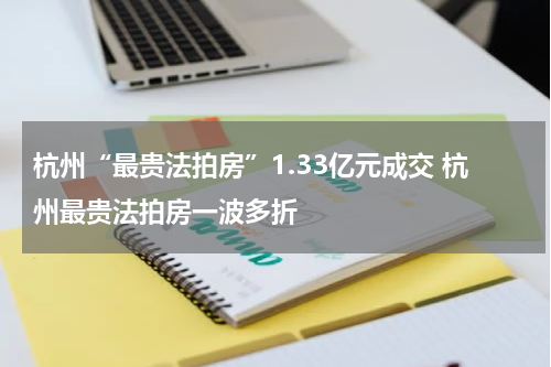 杭州“最贵法拍房”1.33亿元成交 杭州最贵法拍房一波多折