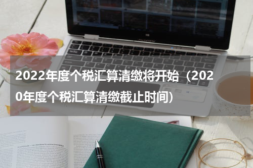 2022年度个税汇算清缴将开始（2020年度个税汇算清缴截止时间）