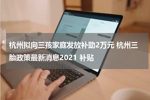 杭州拟向三孩家庭发放补助2万元 杭州三胎政策最新消息2021 补贴