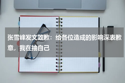 张雪峰发文致歉：给各位造成的影响深表歉意，我在抽自己