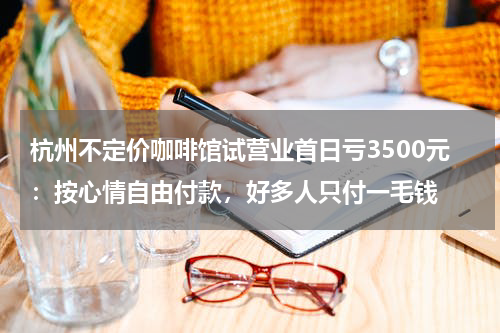 杭州不定价咖啡馆试营业首日亏3500元：按心情自由付款，好多人只付一毛钱