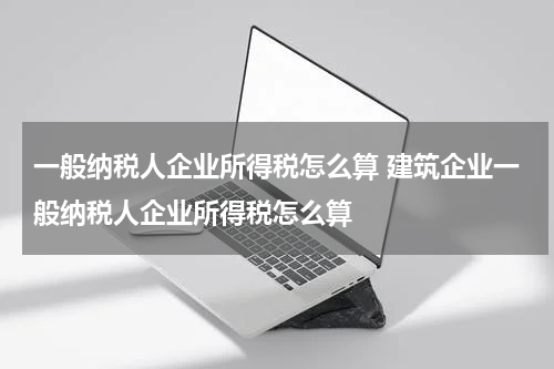 一般纳税人企业所得税怎么算 建筑企业一般纳税人企业所得税怎么算