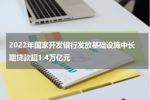 2022年国家开发银行发放基础设施中长期贷款超1.4万亿元