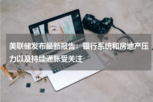 美联储发布最新报告：银行系统和房地产压力以及持续通胀受关注