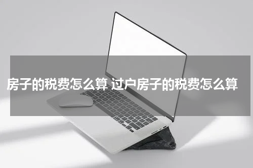 房子的税费怎么算 过户房子的税费怎么算