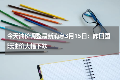 今天油价调整最新消息3月15日：昨日国际油价大幅下跌