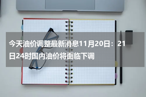 今天油价调整最新消息11月20日：21日24时国内油价将面临下调