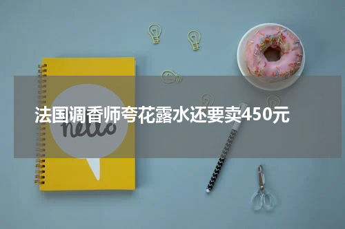 法国调香师夸花露水还要卖450元