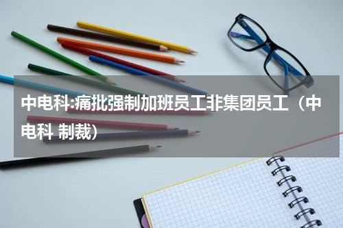 中电科:痛批强制加班员工非集团员工（中电科 制裁）