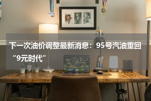 下一次油价调整最新消息：95号汽油重回“9元时代”