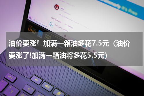 油价要涨！加满一箱油多花7.5元（油价要涨了!加满一箱油将多花5.5元）