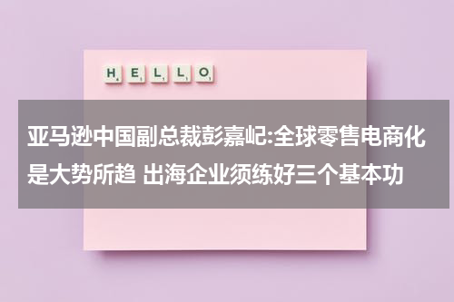 亚马逊中国副总裁彭嘉屺:全球零售电商化是大势所趋 出海企业须练好三个基本功