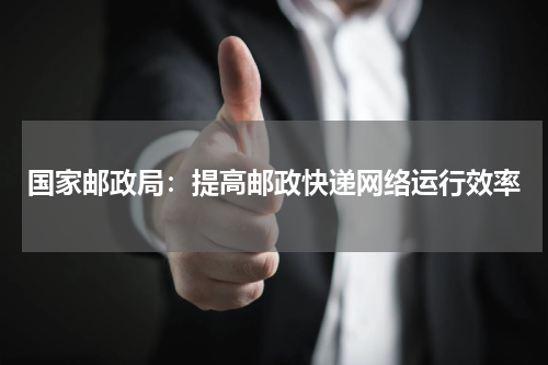 国家邮政局：提高邮政快递网络运行效率