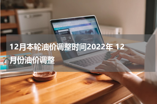 12月本轮油价调整时间2022年 12月份油价调整