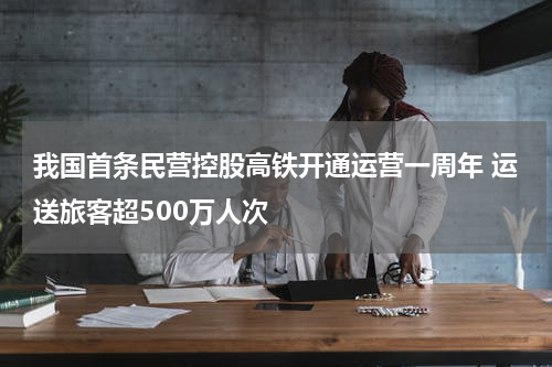 我国首条民营控股高铁开通运营一周年 运送旅客超500万人次