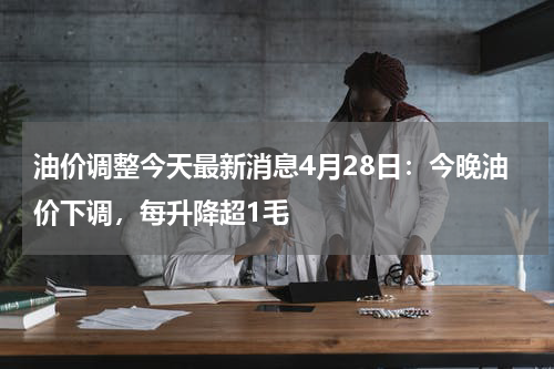 油价调整今天最新消息4月28日：今晚油价下调，每升降超1毛