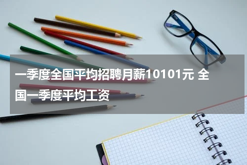 一季度全国平均招聘月薪10101元 全国一季度平均工资