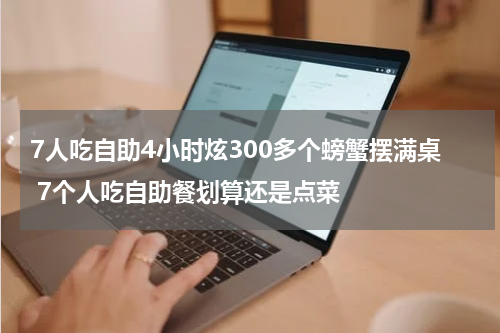 7人吃自助4小时炫300多个螃蟹摆满桌 7个人吃自助餐划算还是点菜