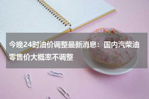 今晚24时油价调整最新消息：国内汽柴油零售价大概率不调整