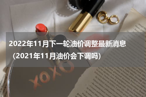 2022年11月下一轮油价调整最新消息（2021年11月油价会下调吗）