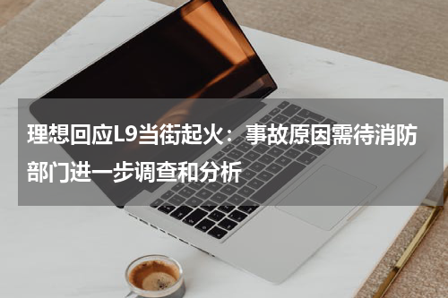 理想回应L9当街起火：事故原因需待消防部门进一步调查和分析