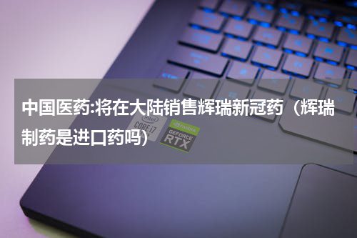 中国医药:将在大陆销售辉瑞新冠药（辉瑞制药是进口药吗）