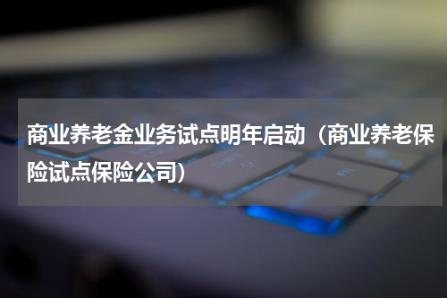 商业养老金业务试点明年启动（商业养老保险试点保险公司）