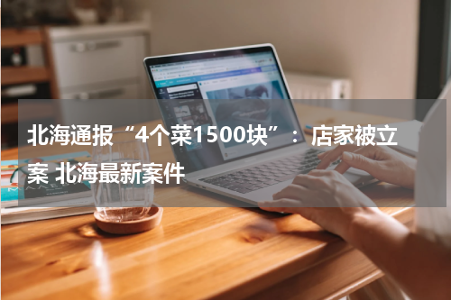 北海通报“4个菜1500块”：店家被立案 北海最新案件