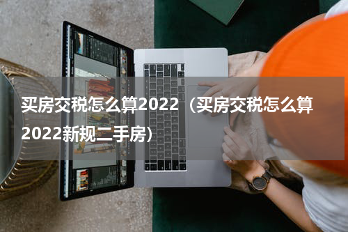 买房交税怎么算2022（买房交税怎么算2022新规二手房）