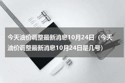 今天油价调整最新消息10月24日（今天油价调整最新消息10月24日是几号）