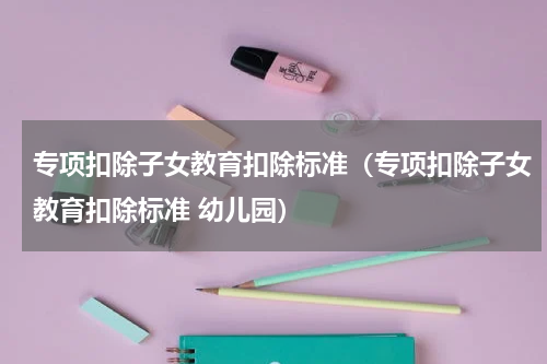 专项扣除子女教育扣除标准（专项扣除子女教育扣除标准 幼儿园）