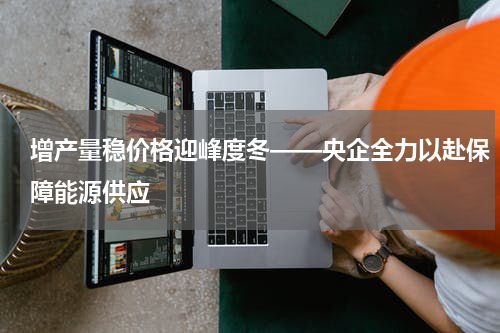 增产量稳价格迎峰度冬——央企全力以赴保障能源供应