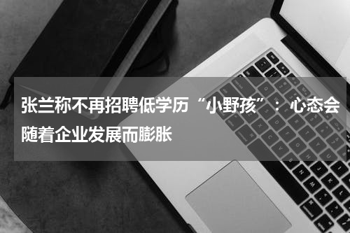 张兰称不再招聘低学历“小野孩”：心态会随着企业发展而膨胀