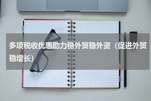 多项税收优惠助力稳外贸稳外资（促进外贸稳增长）