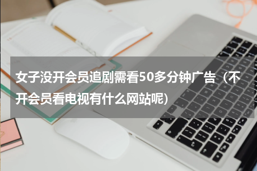 女子没开会员追剧需看50多分钟广告（不开会员看电视有什么网站呢）