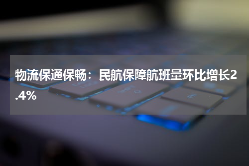物流保通保畅：民航保障航班量环比增长2.4%